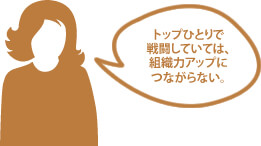 トップひとりで戦闘していては、組織力アップにつながらないもの。